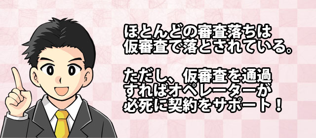 ほとんどの審査落ちは仮審査で落とされている。ただし、仮審査を通過すればオペレーターが必死に契約をサポート
