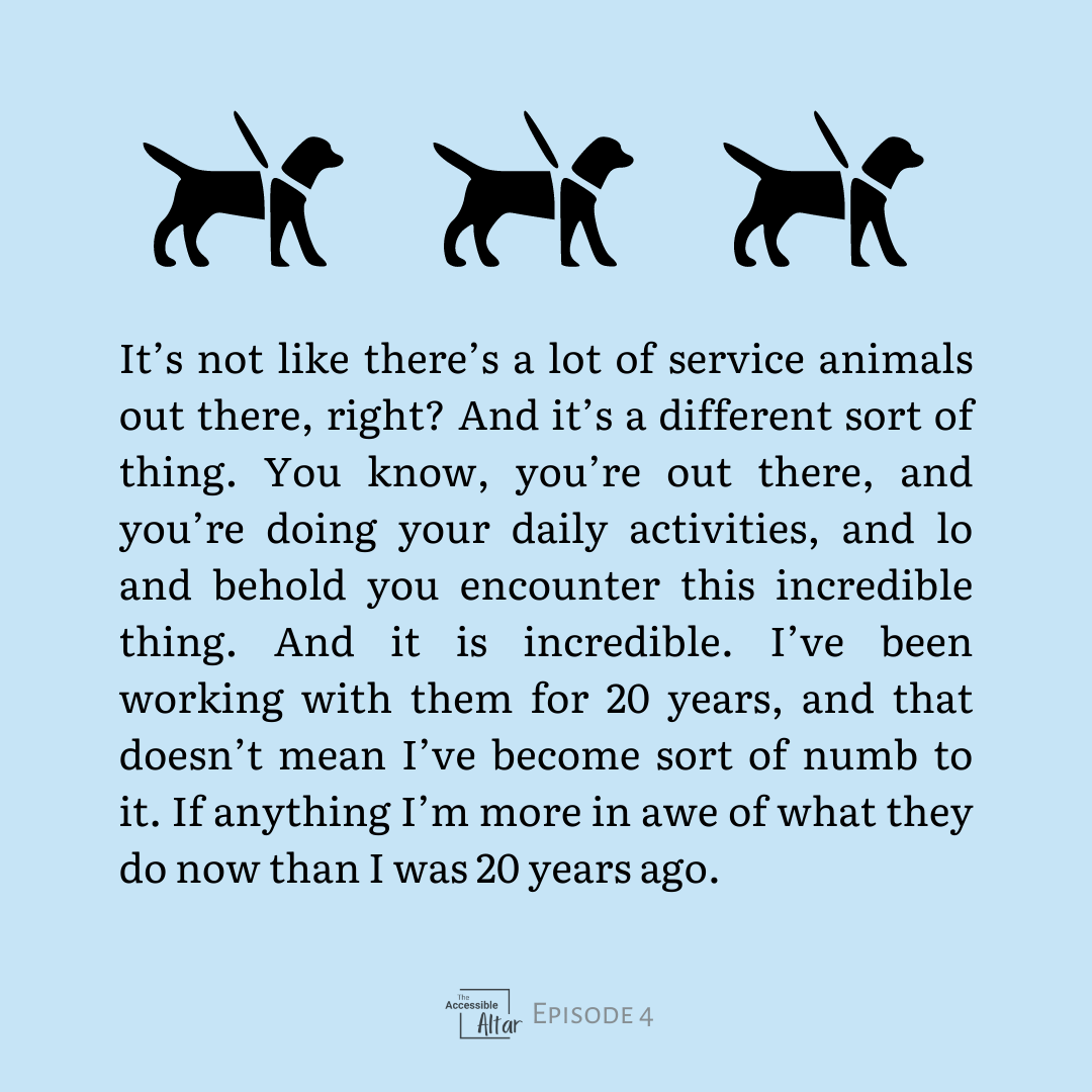 It’s not like there’s a lot of service animals out there, right? And it’s a different sort of thing. You know, you’re out there, and you’re doing your daily activities, and lo and behold you encounter this incredible thing. And it is incredible. I’ve been working with them for 20 years, and that doesn’t mean I’ve become sort of numb to it. If anything I’m more in awe of what they do now than I was 20 years ago.