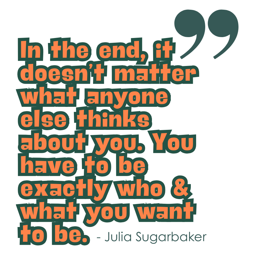 "In the end, it doesn't matter what anyone else thinks about you. You have to be exactly who and what you want to be." - Julia Sugarbaker