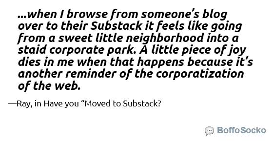 Text card that reads: "...when I browse from someone’s blog over to their Substack it feels like going from a sweet little neighborhood into a staid corporate park. A little piece of joy dies in me when that happens because it’s another reminder of the corporatization of the web. --Ray"
