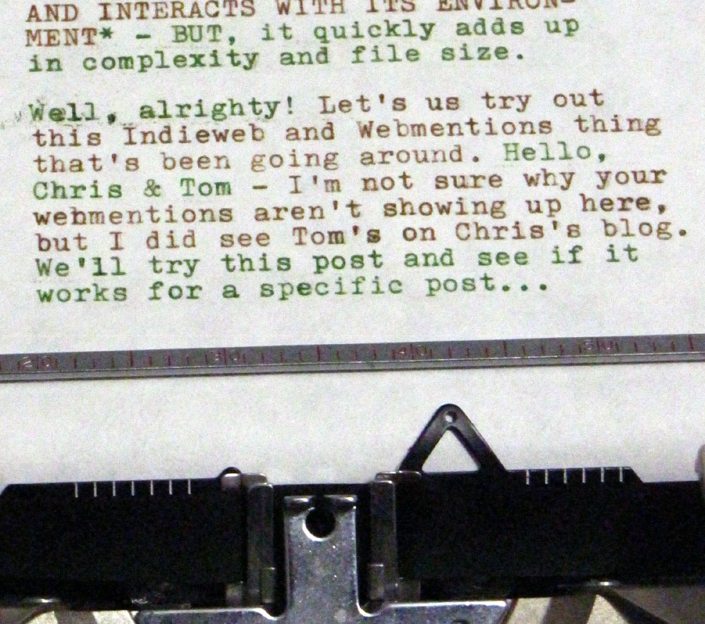 Typewritten message that reads: "AND INTERACTS WITH IT'S ENVIRONMENT* - BUT, it quickly adds up in complexity and file size. Well, alright! Let's us try out this Indieweb and Webmentions thing that's been going around. Hello, Chris & Tom - I'm not sure why your webmentions aren't showing up here, but I did see Tom's on Chris's blog. We'll try this post and see if it works for a specific post..."