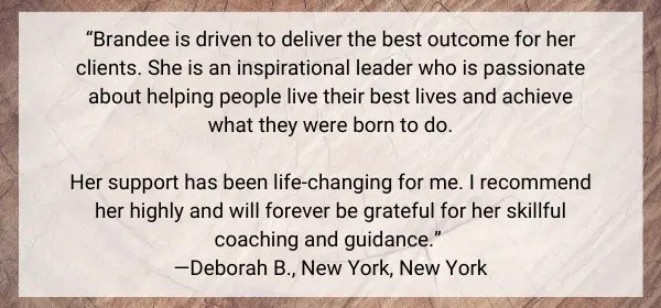 Image with a client testimonial that says, "Brandee is driven to deliver the best outcome for her clients. She is an inspirational leader who is passionate about helping people live their best lives and achieve what they were born to do. Her support has been life-changing for me. I recommend her highly and will forever be grateful for her skillful coaching and guidance. Deborah B., New York, New York