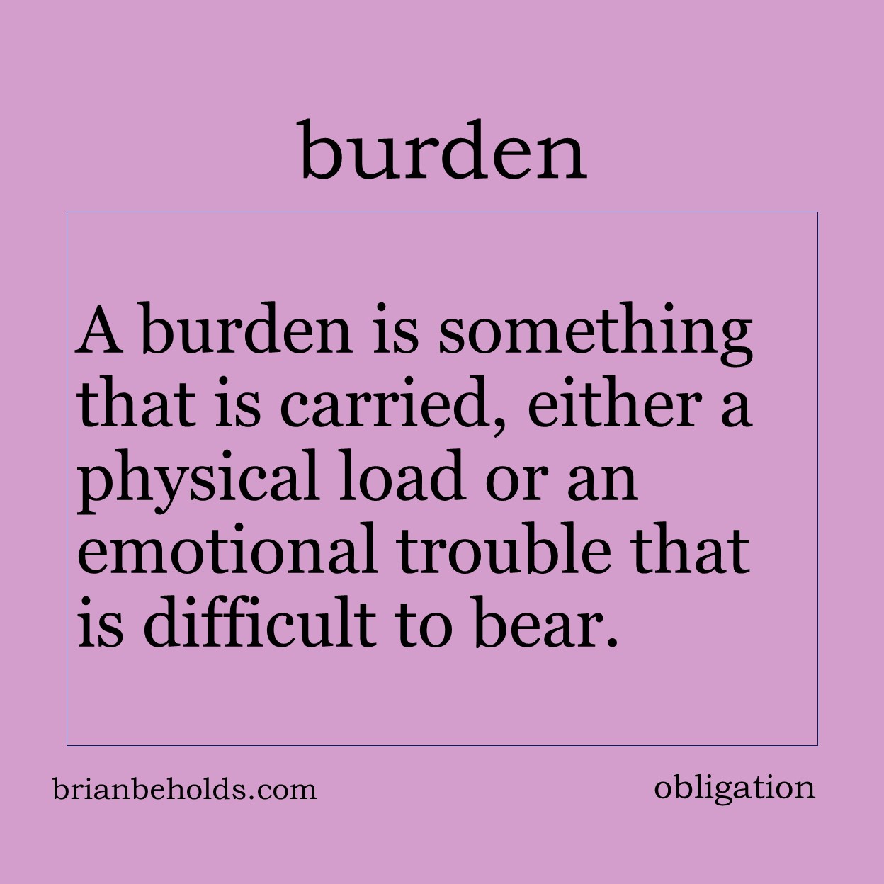 A burden is something that is carried, either a physical load or an emotional trouble that is difficult to bear.