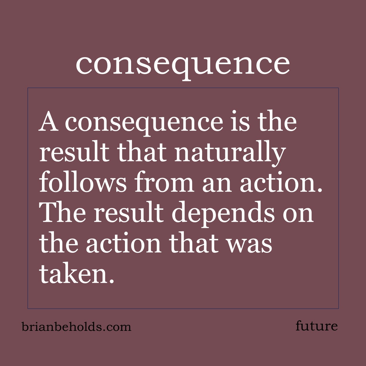 A consequence is the result that naturally follows from an action; the result depends on the action that was taken. We all have the freedom of choice but must face the results of those choices.