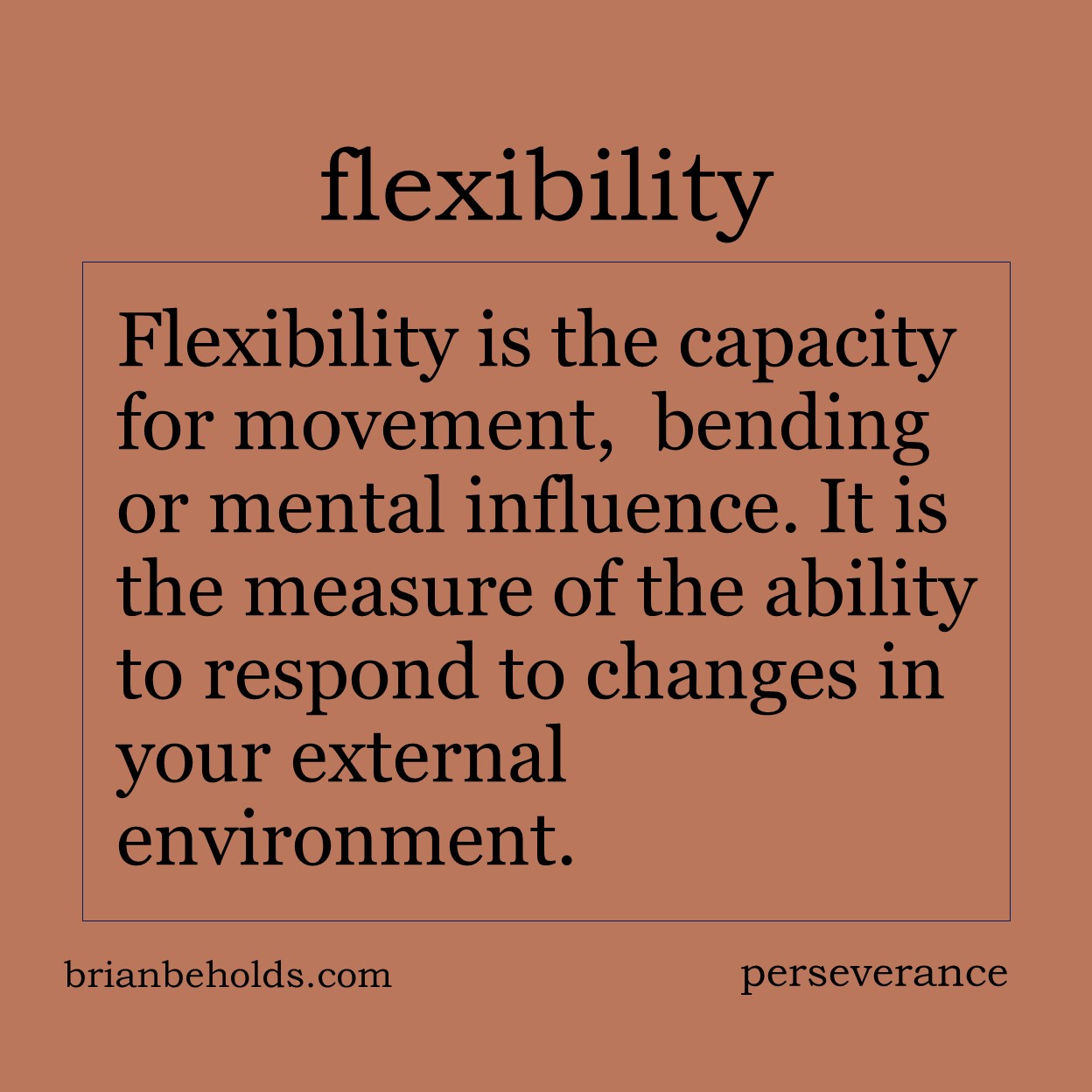 Flexibility is the capacity for movement, physical bending or mental influence. It is the measure of the ability to respond to changes in your external environment.