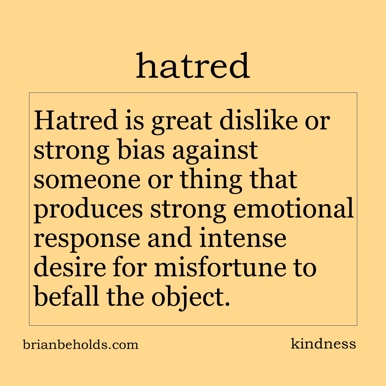 Hatred is great dislike or strong bias against someone or thing that produced strong emotional response and intense desire for misfortune to occur to the object.