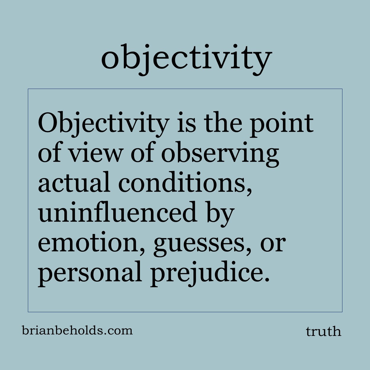 Objectivity is the point of view of observing actual conditions, uninfluenced by emotion, guesses, or personal prejudice.