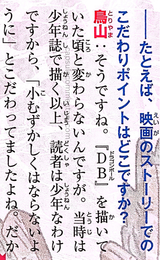 V-Jump May 2013 page 35. Interviewer: "For example, what were some of your focus points in [Battle of Gods]'s story?" Toriyama: "Let’s see... It hasn't changed from when I was drawing Dragon Ball. At the time, since it was serialized in a boys’ magazine, the readers were boys, so I was really focused on making sure it didn't get too complicated."