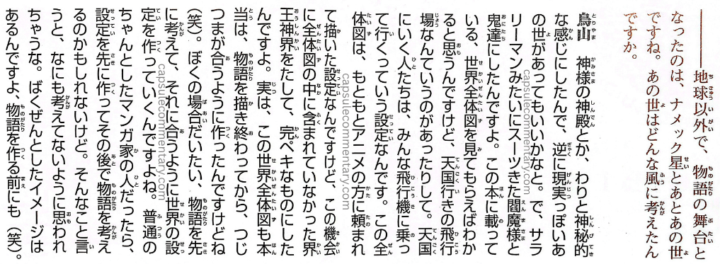 Dragon Ball: Chōzenshū 1 page 351. Interviewer: "—So besides Earth, the settings that became stages for the story were Planet Namek and then the Other World, right? How did you conceive of the Other World?" Toriyama: "Kami's temple and such had a fairly mystical feel to them, so conversely I thought it might be good to have an Other World that felt somewhat realistic. So I made Enma-sama and the ogres into salarymen wearing suits. You'll understand if you look at the full world map printed in this book. I think when you see the whole world map, there's the airfield for flights to Heaven and so on. People going to Heaven all ride an airplane to get there. This entire diagram was originally a setting that came from the anime side. I was asked to draw it for the setting. But on this occasion, I added the Kaiōshin Realm, which wasn't included in the overall diagram, to make it complete. Actually, the truth is, this full world map was also made after I'd finished drawing the story, so that everything would line up consistently (laughs). In my case, generally I think up the story first and then build the world's settings to fit it. A proper, respectable manga artist might create the settings first and then think up the story afterward. Saying that makes it sound like I don't think about anything at all, doesn't it? I do have a vague image in mind even before I make the story (laughs)."