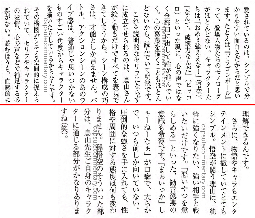 Nikkei Entertainment May 2013 pages 20 and 21. Akio Iyoku: "...I think it's because it's simple and easy to understand that it's loved. For example, in Dragon Ball the characters have almost no internal monologue. Things like 'You're strong!' (Goku) or 'What incredible destructive power' (Piccolo) — all of it is spoken aloud rather than as an inner voice, and the story advances that way. Depictions of inner conflict are almost nonexistent too, so it's clear and easy to follow as you read. Being able to make this work without resorting to explanatory dialogue — expressing everything through the artwork and the movement alone — is Toriyama-san's skill at scene construction, which can only be called talent, since the scenes just come to him. That 'live' feeling in the battle and action scenes comes from his drawing characters at incredible angles that ordinary people would never think of. Those panel layouts capture things so spatially that there's no need to supplement them with dialogue, character expressions, inner voices, and so on. For the reader too, it can be grasped intuitively. Furthermore, both the story and the characters are thoroughly committed to being entertainment, and are very simple. Goku's reason for fighting is purely that he wants to get stronger and fight strong opponents. There's no 'punish the wicked' — no prescriptive good-versus-evil consciousness like 'I'll make the bad guys pay.' 'Well, whatever' is his catchphrase, and he's easygoing, always facing forward and nothing else. Even after obtaining overwhelming strength, nothing changes at all about his personality or his attitude toward those around him. Those aspects of Son Goku have quite a lot in common with Toriyama-sensei himself (laughs)."