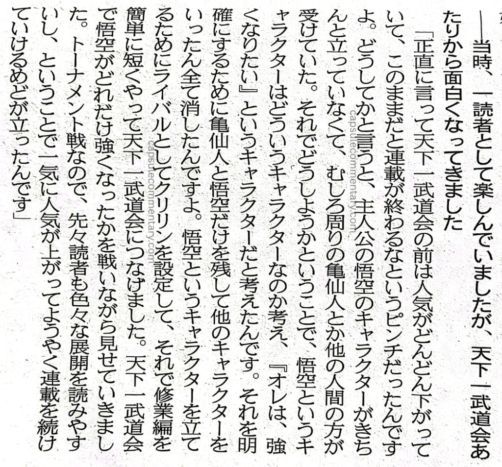 Sports Nippon: Dragon Ball Z: Resurrection 'F' newspaper page 28. Interviewer: "At the time, I was enjoying it as a reader, but around the Tenkaichi Budōkai is when it started getting interesting." Torishima: "Honestly, before the Tenkaichi Budōkai, the popularity kept dropping, and it was a real crisis. The serialization was going to end at that rate. As for why: the protagonist Goku's character wasn't properly established, and the surrounding characters like Kame Sen'nin and the other humans were better received. So what to do about it? It meant thinking about what kind of character Goku was. That's when we decided he's a character who thinks, 'I want to get stronger.' To make that clear, we left only Kame Sen'nin and Goku and erased all the other characters. To establish the character of Goku, we set up Kuririn as his rival, then made the training arc short and simple, and connected it to the Tenkaichi Budōkai. At the Tenkaichi Budōkai, we showed exactly how much stronger Goku had gotten by having him fight. Since it's a tournament format, readers could also read ahead and anticipate various developments, and it was easy to follow. So its popularity shot up all at once, and we finally had the prospect of being able to continue the serialization."