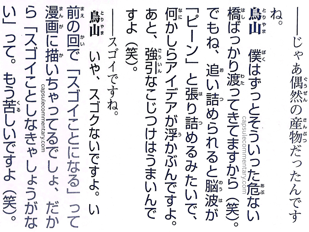 Dragon Ball: Chōzenshū 3 page 350. Interviewer: "So then it was a product of coincidence." Toriyama: "I've always been crossing dangerous bridges like that (laughs). But you see, when I get backed into a corner, it's like my brainwaves go 'piiiin' and snap taut, and someway or another, an idea floats up. And besides, I'm good at forced, far-fetched rationalizations (laughs)." Interviewer: "That's amazing." Toriyama: "No, it's not amazing at all. In a previous issue, I went and wrote, 'This is going to become amazing,' into the manga. So then I have no choice but to do something amazing. It's painful, you know (laughs)."