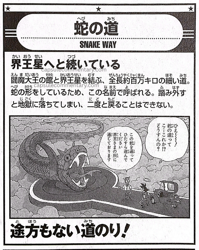 Dragon Ball Landmark page 25. "Snake Way. It continues on to the Kaiō Planet. A narrow road, roughly one million kilometers in total length, linking Enma Daiō's mansion and the Kaiō Planet. Because it has the shape of a snake, it is called by this name. If you step off it you fall into Hell, and can never return again."