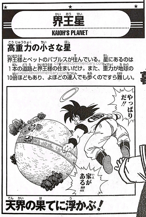 Dragon Ball Landmark page 25. "Kaiō's Planet. A small planet with high gravity. Kaiō and his pet Bubbles live there. All that is on the planet is a single road and Kaiō's dwelling. Also, the gravity is about 10 times that of Earth, so even a considerable master finds it difficult even to walk. It floats at the end of the heavenly realm!"