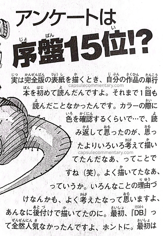 Dragon Ball Landmark page 156. Toriyama: "Actually, when I was drawing the covers for the Kanzenban, that was the first time I read the collected volumes of my own work. Up until then I'd never read them even once. Just checking colors when there was a color page, that's about it… And what I thought when I reread them was, 'huh, I was drawing with more thought put into it than I'd imagined' (laughs). Or rather, 'wow, I really did draw that.' Even the way I gave reasons for various things... I thought, 'wow, I really thought that through,' even though I was drawing it as an afterthought."