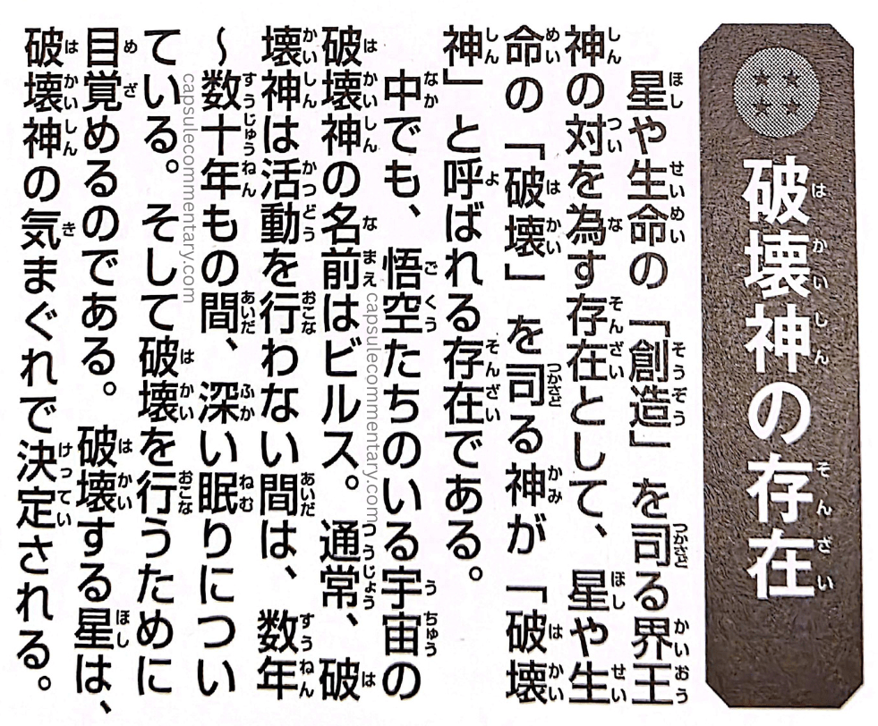 Dragon Ball: Chōzenshū 4 page 37. "The Existence of the Gods of Destruction. The Kaiōshin who govern the stars/planets and life, in charge of 'Creation,' stand opposite to a being who governs 'Destruction' — those are the gods called 'Gods of Destruction.' They are beings that exist within the universe where Goku and the others live. Among them, the God of Destruction of the universe in which Goku belongs is named Beerus. Normally, the Gods of Destruction do not carry out destruction for years — sometimes even for several decades — at a time, remaining deep in slumber. In order to carry out destruction, the planet to be destroyed is decided at the whim of the God of Destruction's mood, and thus he awakens."