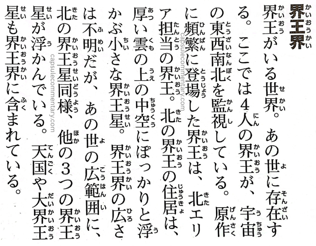 Dragon Ball: Chōzenshū 4 page 48. "Realm of the Kaiō. The world where the Kaiō reside. It exists within the afterlife. Here, four Kaiō oversee the universe, divided into east, west, south, and north. In the original work, the Kaiō frequently featured is the one in charge of the North sector. The residence of the North Kaiō is a small planet that floats squarely in the mid-air above the thick clouds of the afterlife — the North Kaiō Planet. Though the exact range is unclear, the extent of the Realm of the Kaiō lies within the vast expanse of the Afterlife. Just as with the North Kaiō Planet, the planets of the other three Kaiō also float within the Realm of the Kaiō. Heaven and the Dai Kaiō Planet are also included within the Realm of the Kaiō."