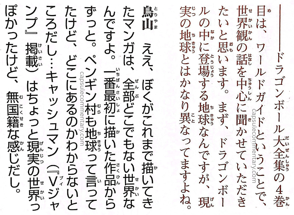 Dragon Ball: Chōzenshū 1 page 346. "Interviewer: —Since this is Volume 4 of the Dragon Ball Daizenshū, the World Guide, I'd like to ask you mainly about the world-building. First off, Dragon Ball does take place on Earth, but the Earth that appears in it is quite different from the real Earth, isn't it? Toriyama: Yes. All the manga I've drawn up to now have been set in worlds that aren't anywhere in particular. Right from the very first work I drew. Penguin Village too — I said it was Earth, but where it actually is, I have no idea. Well, Cashman [serialized in V-Jump] had a slightly more real-world feel to it, but it still came off as stateless."