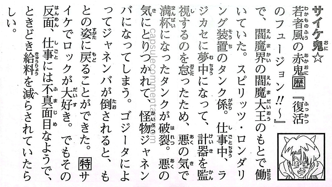 Dragon Ball: Chōzenshū 4 page 76. "Saike Oni☆ A red ogre with a youthful appearance. In Fusion Reborn!!, he worked under Enma Daiō in the Afterlife. He was in charge of the tanks in the Spirit Laundering Machine. While working, he became too focused on the tanks and forgot to monitor the gauges, causing the full tank to explode. He became possessed by evil ki and transformed into the monster Janemba. After Janemba was defeated by Gogeta, he was able to return to his original form. He loves psychedelic things and rock music. But on the other hand, he seems to be careless at work and sometimes had his pay docked."