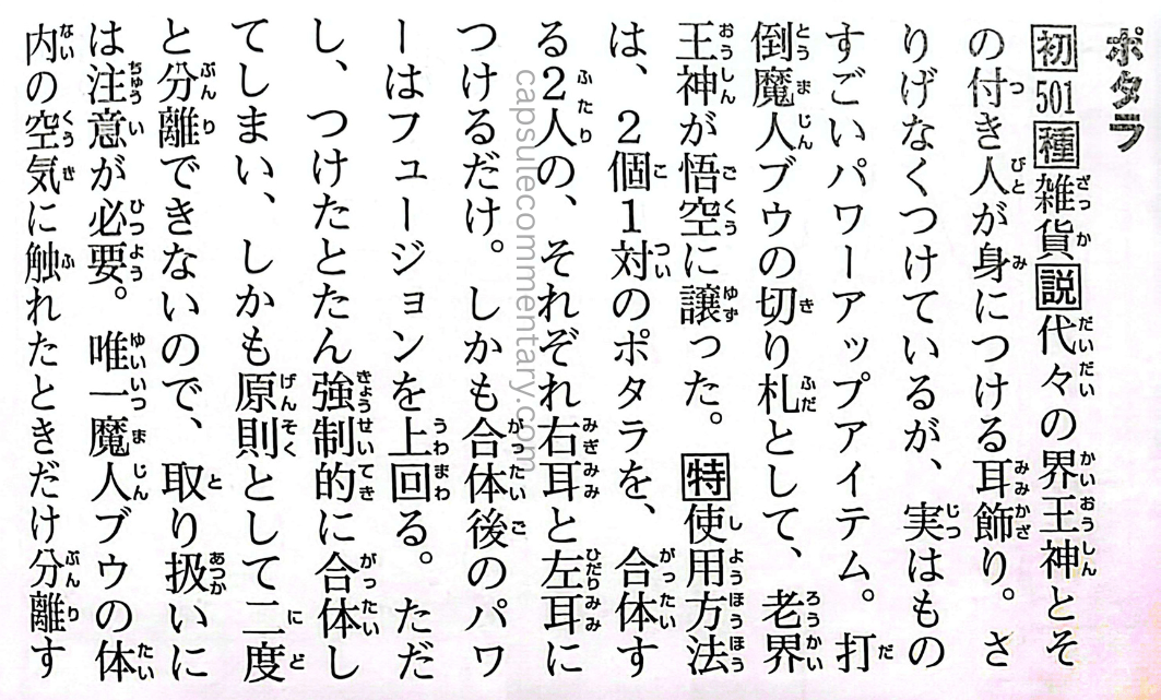 Dragon Ball: Chōzenshū 4 page 222 (Daizenshū 7 page 211). "Potara. Handed down through generations of Kaiōshin and their attendants, these earrings are worn casually, but are actually an incredible power-up item. As a trump card to defeat Majin Buu, the Elder Kaiōshin entrusted them to Gokū. How to Use: A set of two Potara earrings—each person wears one on opposite ears. The fusion power surpasses even Fusion. However, once put on, fusion is forced immediately, and in principle cannot be undone. Handling requires caution. The only exception: they separated when exposed to the air inside Majin Buu’s body."