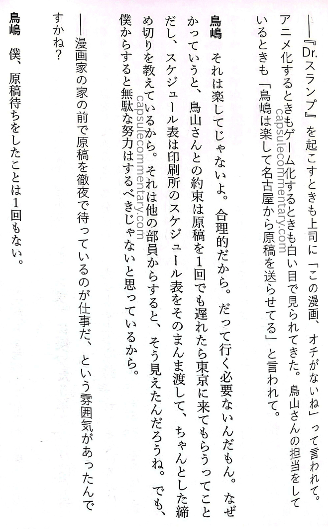 Rejected: The ‘Unpopular’ Work Methods of Weekly Shōnen Jump’s Legendary Editor-in-chief page 183. Torishima: "When I was in charge of Toriyama-san, they’d also say, ‘Torishima’s got it easy — he just has Toriyama send the manuscripts from Nagoya.’ That’s not because it’s easy. It’s because it’s rational. There’s no need to go. The agreement with Toriyama-san was: if the manuscript was late even once, he would come to Tokyo. And I handed over the printer’s actual schedule as-is, and taught him proper deadlines. From the other staff members’ point of view, I guess that’s how it looked. But from my perspective, I don’t think pointless effort should be made." Amano: "Was there an atmosphere that said waiting overnight in front of a manga artist’s house for manuscripts was part of the job?" Torishima: “I’ve never waited for manuscripts even once.”