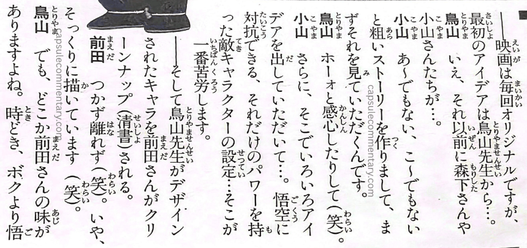 Jump Gold Selection 5: Dragon Ball Z Anime Special Vol. 2 page 99. Koyama: "We make a rough story, going 'not like this, not like that,' and first we have Toriyama look at that." Toriyama: "And I go 'oh,' impressed (laughs)." Koyama: "Then on top of that, we have him put out various ideas there…. Setting up an enemy character who can stand up to Goku, who has that much power… that's where we struggle the most."