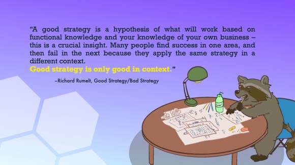 “A good strategy is a hypothesis of what will work based on functional knowledge and your knowledge of your own business – this is a crucial insight. Many people find success in one area, and then fail in the next because they apply the same strategy in a different context. Good strategy is only good in context.”
–Richard Rumelt, Good Strategy/Bad Strategy
