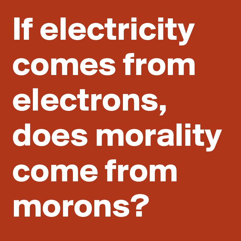 If Electricity Comes From Electrons Does Morality Come From Morons