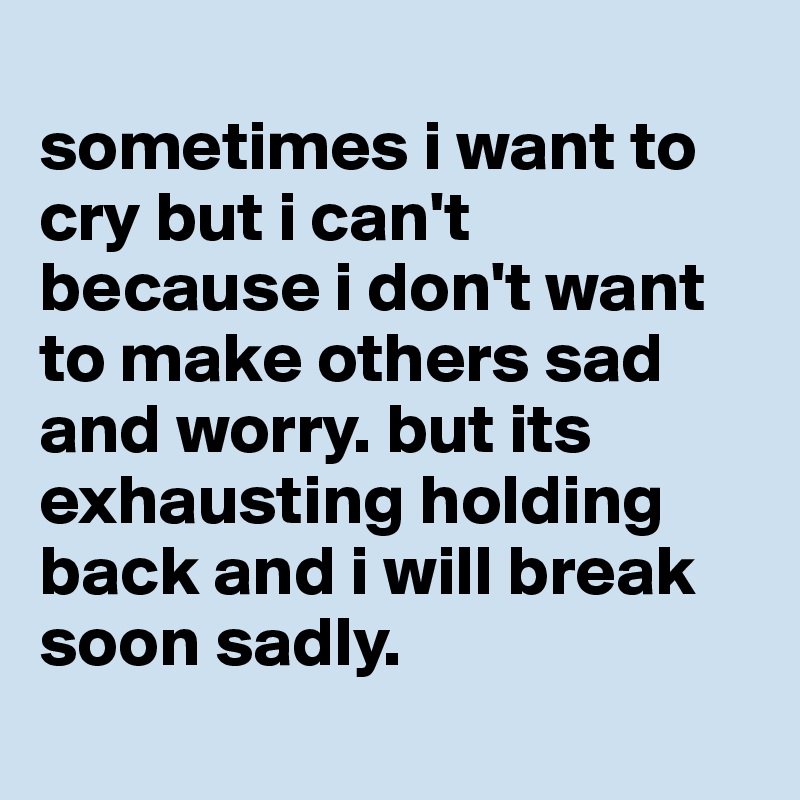 sometimes i want to cry but i can&rsquo;t because i don&rsquo;t want to make others sad  and worry. but its exhausting holding back and i will break soon sadly. -  Post by
