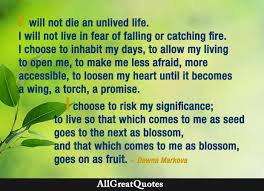 I will not die an unlived life. I will not live in fear of falling or  catching fire. I choose to inhabit my days, to allow my living to open me,  to