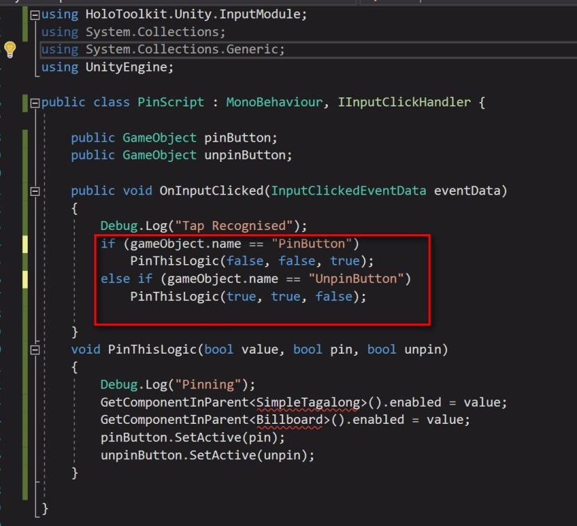  Coming back to the PinScript, add the OnInputClicked method. Since we are dealing with this here, there is no need for the TapScript on both the PinButton and the UnpinButton. Remove the TapScript component from them. We will write the same function for both pin and Unpin logic, but we will pass different values. We will add two public GameObjects to it which will be our PinButton and UnpinButton. value indicates whether Tag Along and Billboarding would be enabled or disabled. pin indicates whether the PinButton needs to be active or not unpin indicates whether the UnpinButton needs to be active or not So we will pass value, pin and unpin accordingly. See the screenshot of the code. 