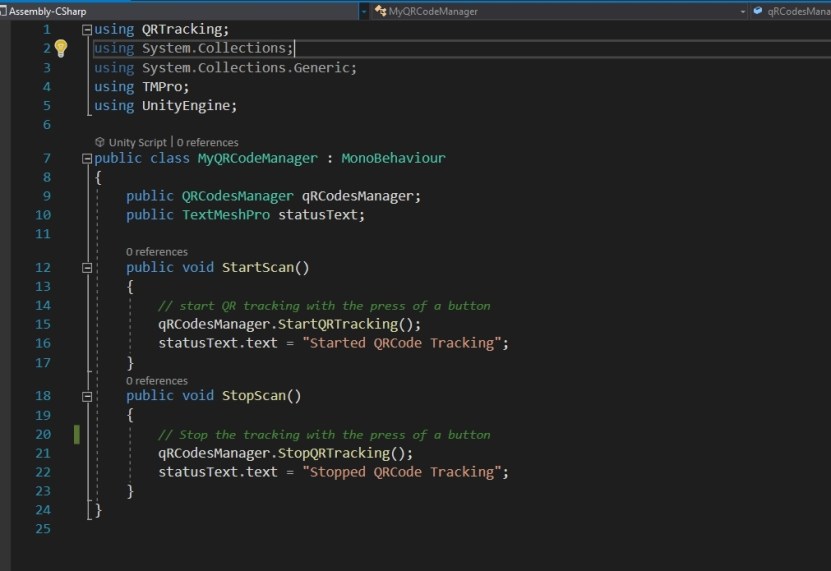  The QRCodesManager script comes with its own StartQRTracking() and StopQRTracking() functions. We can call these directly when we press the StartScanButton and StopScanButton respectively. But to keep it neater, I will just create a new script which does that for us. I also will update the StatusText to inform us that QRCode scanning has started and stopped accordingly. Let's call this script MyQRCodeManager.cs It will be a simple script with two functions used to start and stop scanning and to change the StatusText.  The code is shown below. 