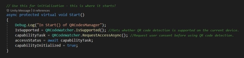  Let's have a look at QRCodesManager script again.  For your ease of understanding, I have added in comments to explkain the code better.  Looking at the Start() method, we first need to check if QRCode scanning is supported on the device that we use. Thankfully for us, this is in the QRCodeWatcher script with IsSupported(). Then we need to get a reference to the QRCodeWatcher class and call the RequestAccessAsync() on it which gets us the permission to use the webcam.  Once these are checked and there are no errors, we set the accessStatus and capabilityInitialized to true. These will be used later.  
