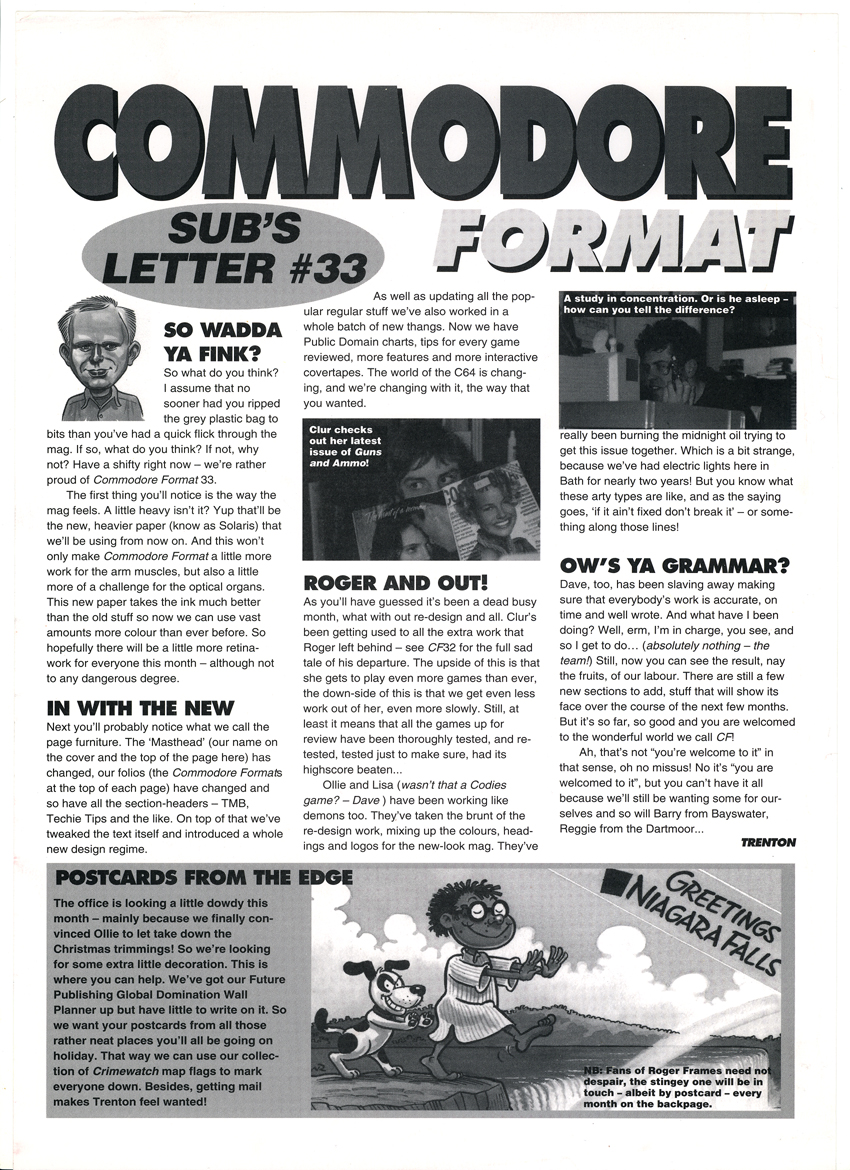 SUBS LETTER, CF33. June 1993. It's the month Commodore Format relaunches. Everything - even the type and width of the paper that the magazine is printed on - is different. "The C64 scene is changing", says Trenton. "And so are we".