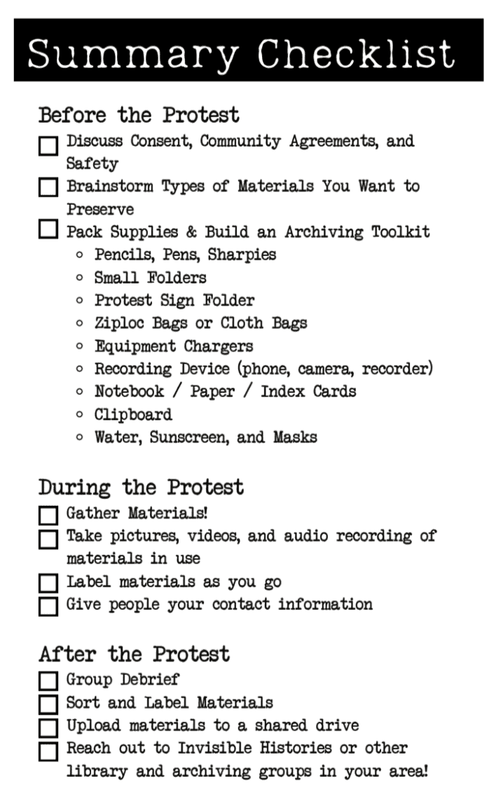 Title reads 'Summary Checklist'. This is a one page checklist with checkboxes about archiving a protest. Text in the checklist reads 'Before the Protest Discuss Consent, Community Agreements, and Safety Brainstorm Types of Materials You Want to Preserve Pack Supplies & Build an Archiving Toolkit Pencils, Pens, Sharpies Small Folders Protest Sign Folder Ziploc Bags or Cloth Bags Equipment Chargers Recording Device (phone, camera, recorder) Notebook / Paper / Index Cards Clipboard Water, Sunscreen, and Masks During the Protest Gather Materials! Take pictures, videos, and audio recording of materials in use Label materials as you go Give people your contact information After the Protest Group Debrief Sort and Label Materials Upload materials to a shared drive Reach out to Invisible Histories or other library and archiving groups in your area!'