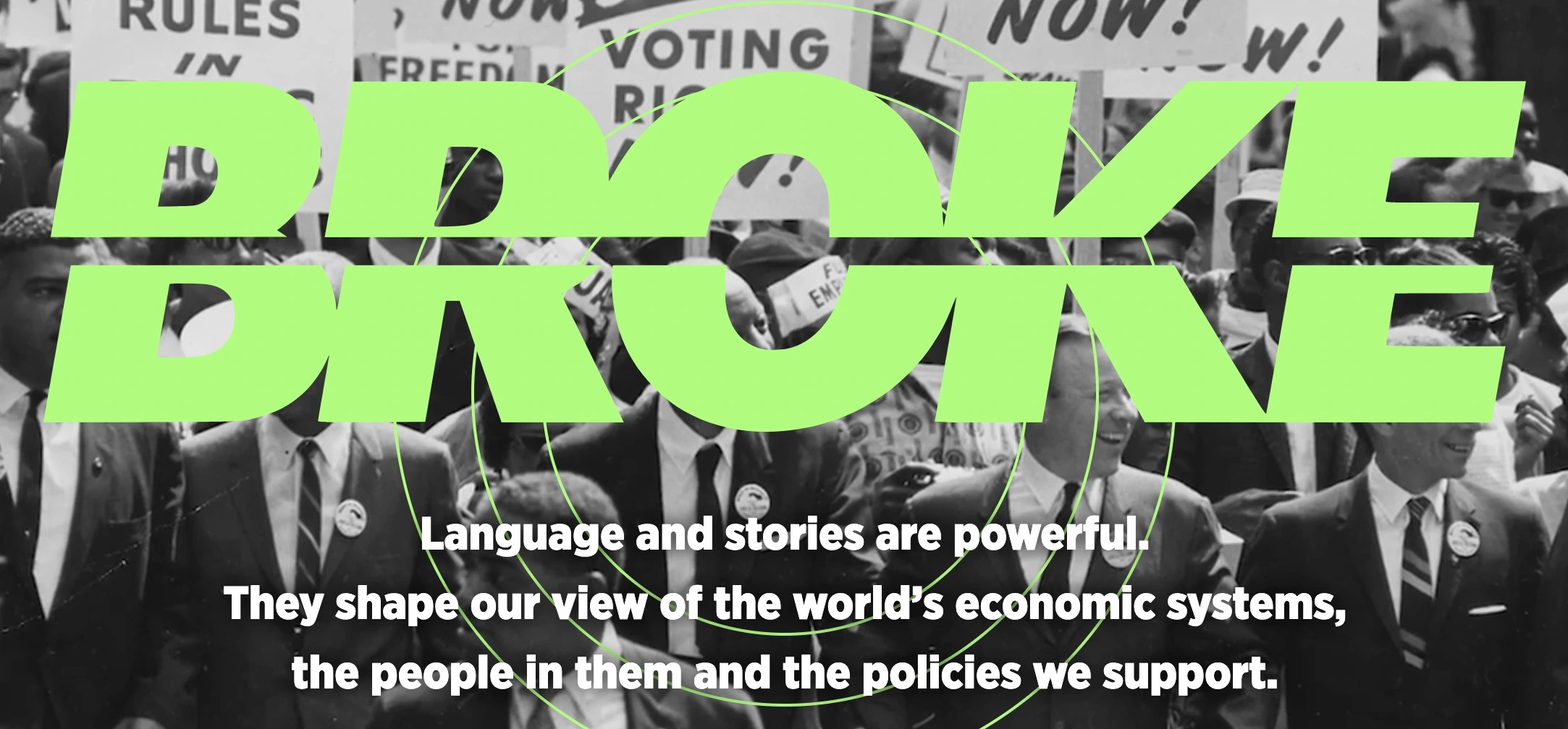 Screenshot of the home page of the Broke Project. https://www.brokeproject.org/ The Title 'BROKE' is capitalized in big green letters with a horizontal line through the letters. Text below the title reads 'Language and stories are powerful. They shape our view of the world’s economic systems, the people in them and the policies we support.'. In the background is a black and white photo of people protesting holding signs.
