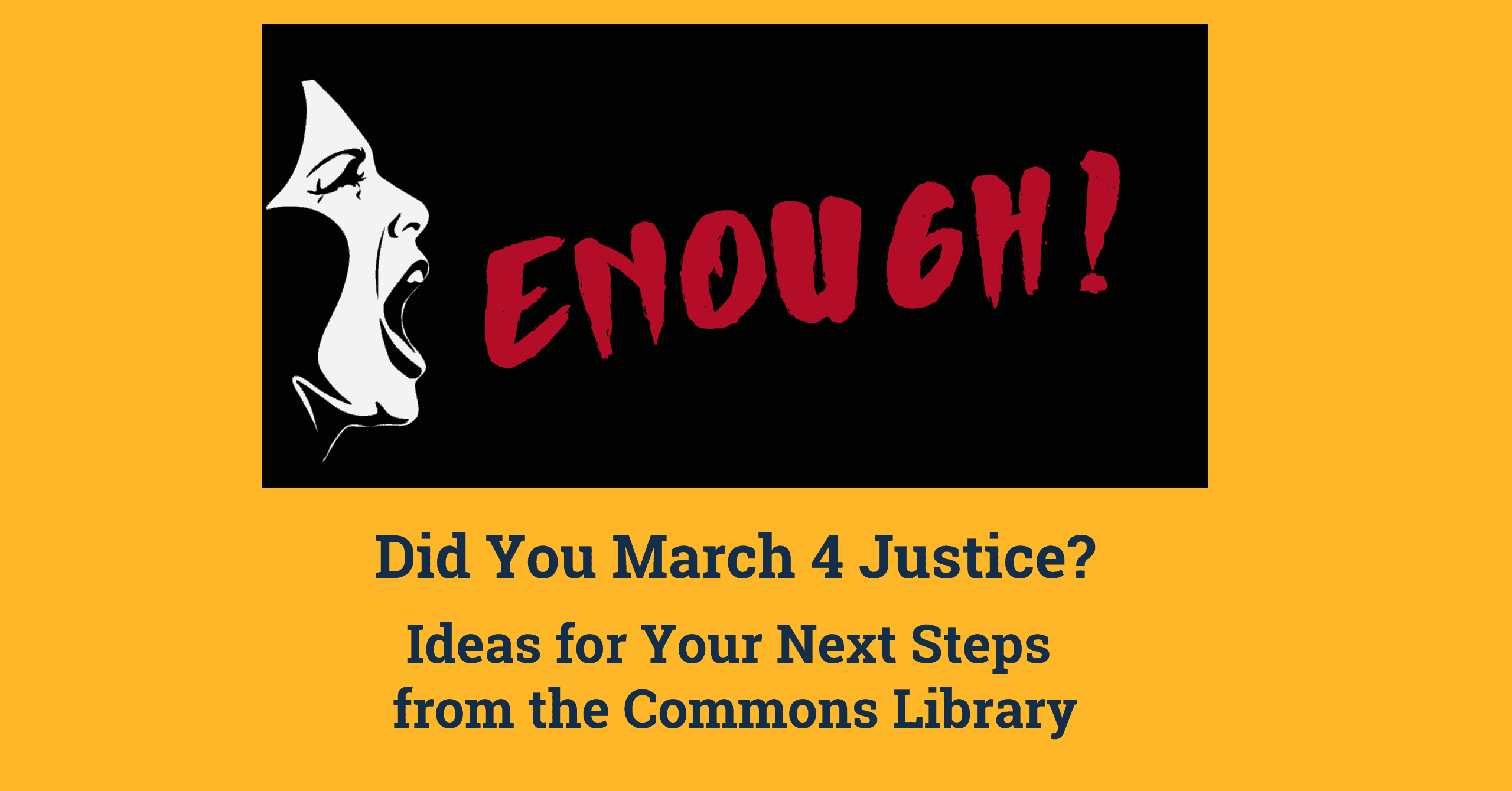 Picture of a women's face yelling and the word 'ENOUGH!' in red on a black background. Below the image text reads 'Did You March 4 Justice? Ideas for Your Next Steps from the Commons Library.