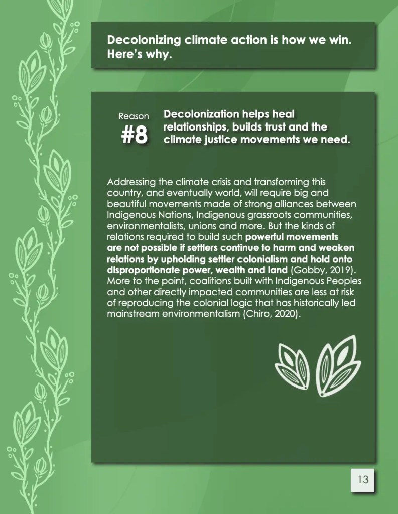 Screenshot from toolkit called 'Decolonizing Climate Action: A Tool Kit for ENGOs in So-called Canada Summer 2024'. Title and text reads 'Decolonizing climate action is how we win.
Here’s why.
Reason 8. Decolonization helps heal
relationships, builds trust and the
climate justice movements we need.
Addressing the climate crisis and transforming this
country, and eventually world, will require big and
beautiful movements made of strong alliances between
Indigenous Nations, Indigenous grassroots communities,
environmentalists, unions and more. But the kinds of
relations required to build such powerful movements
are not possible if settlers continue to harm and weaken
relations by upholding settler colonialism and hold onto
disproportionate power, wealth and land (Gobby, 2019).
More to the point, coalitions built with Indigenous Peoples
and other directly impacted communities are less at risk
of reproducing the colonial logic that has historically led
mainstream environmentalism (Chiro, 2020).'. There are illustrations of plants on the page.