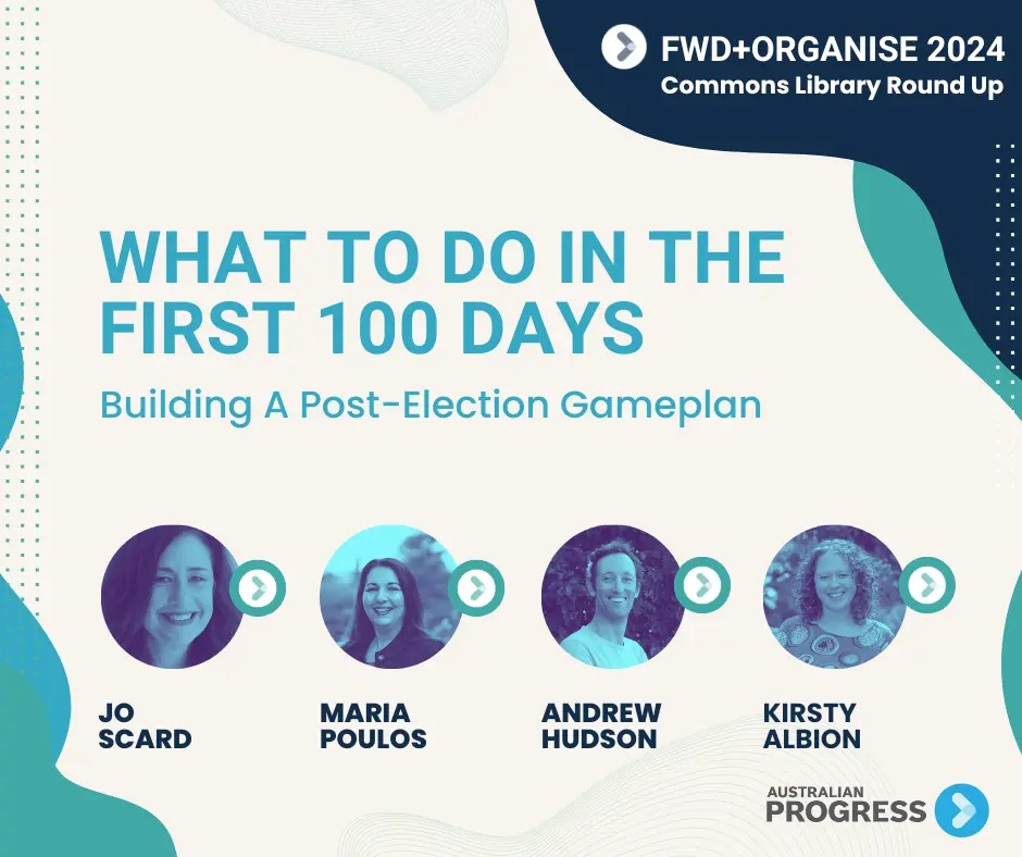 Title reads 'What to do in the first 100 days: Building a post-election gameplan'. Four portrait images of people. From left to right thaty read 'Jo Scard, Maria Poulous, Andrew Hudson, Kirsty Albion'. In top top corner treat reads 'FWD+Organise 2024, Commons Library Roundup'. Australian Progress logo on bottom right.