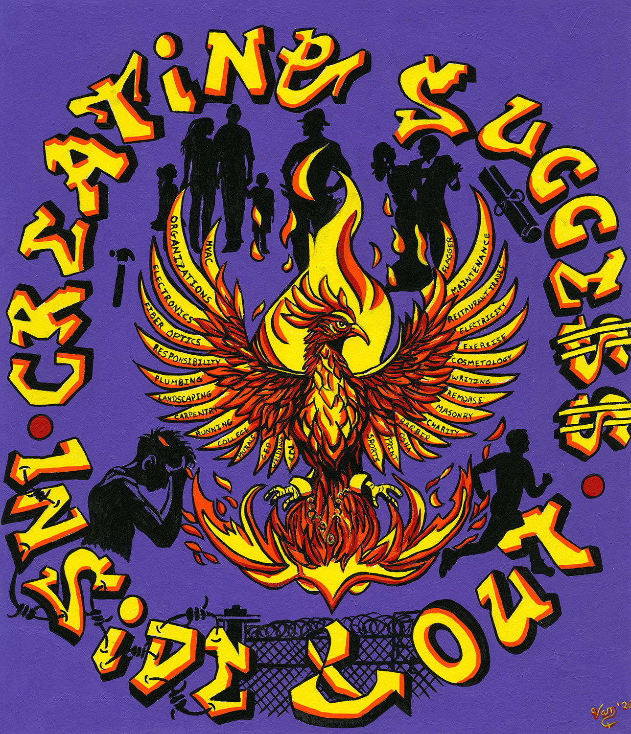 Acrylic painting with bright purple background. Around the edges of the page, the words "Creating Succe$$ Inside & Out" are painted in stylized font in yellow and orange, with black shadows. The word "Inside" has barbed wire painted in black going through the letters. In the center of the image, a phoenix with wings outspread is rising out of flames. There are shackles on its legs, the links of the chains breaking. Each of the guard feathers on the wings has a word painted in black on it, including: HVAC, Organizations, Electronics, Fiber Optics, Responsibility, Plumbing, Landscaping, Carpentry, Running, College, Murals, GED, Welding, CDL, Flagger, Maintenance, Restaurant Trades, Electricity, Exercise, Cosmetology, Writing, Remorse, Masonry, Charity, Barber, OSHA, Print, Sports. Below the phoenix, behind the letters, is a prison fence with razor wire in black. Around the phoenix in a circle, a number of images of people in action are silhouetted in black. These include a person with their head in their hands, a hammer, a family with two adults and two children, a person standing wearing a lot of gear, two people dressing in evening wear, a scroll tied up with string, and a person running.