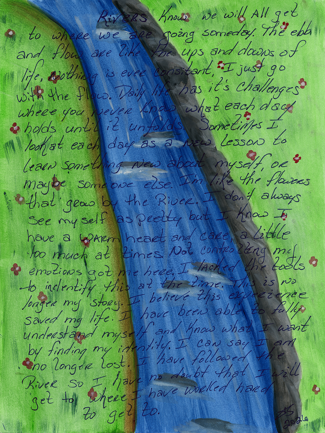 Watercolor background of a blue stream with grey rocks along one side, surrounded by green grass dotted with pink and white flowers. On top of the painting these words are handwritten in black pen: "Rivers know we will all get to where we are going someday. The ebb and flow are like the ups and downs of life. Nothing is ever consistent, i just go with the flow. Daily life has its challenges where you never know what each day holds until it unfolds. Sometimes I look at each day as a new lesson to learn something new about myself, or maybe someone else. I'm like the flowers that grow by the river. I don't always see myself as pretty but I know I have a warm heart and care, a little too much at times. Not controlling my emotions got me here. I lacked the tools to identify this at the time. This is no longer my story. I believe this experience saved my life. I have been able to fully understand myself and know what I want by finding my identity. I can say I am no longer lost. I have followed the River so I have no doubt that I will get to where I have worked hard to get to."