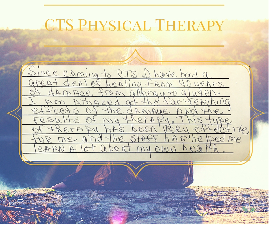 "Since coming to CTS I have had a great deal of healing from 40 years of damage from allergy to gluten. I am amazed at the far reaching effects of the damage and the results of my therapy. This type of therapy has been very effective for me and the staff has helped me learn a lot about my own health"