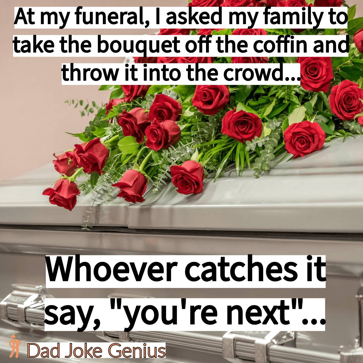 At my funeral, I asked my family to take the bouquet off the coffin and throw it into the crowd... Whoever catches it say, "you're next"...
