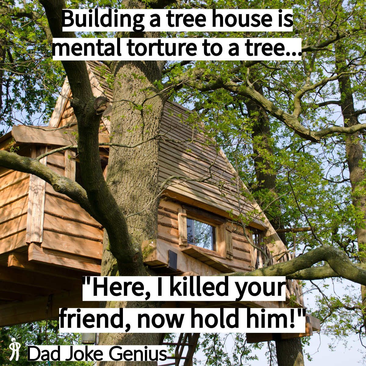 Building a tree house is mental torture to a tree... "Here, I killed your friend, now hold him!" Dad Joke Genius