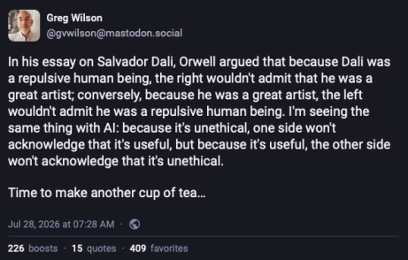 Screenshot of Mastodon post by @gvwilson@mastodon.social.
In his essay on Salvador Dali, Orwell argued that because Dali was a repulsive human being, the right wouldn't admit that he was a great artist; conversely, because he was a great artist, the left wouldn't admit he was a repulsive human being. I'm seeing the same thing with AI: because it's unethical, one side won't acknowledge that it's useful, but because it's useful the other side won't acknowledge that it's unethical. Time to make another cup of tea.
July 28, 2026
226 boosts
15 quotes
409 favorites