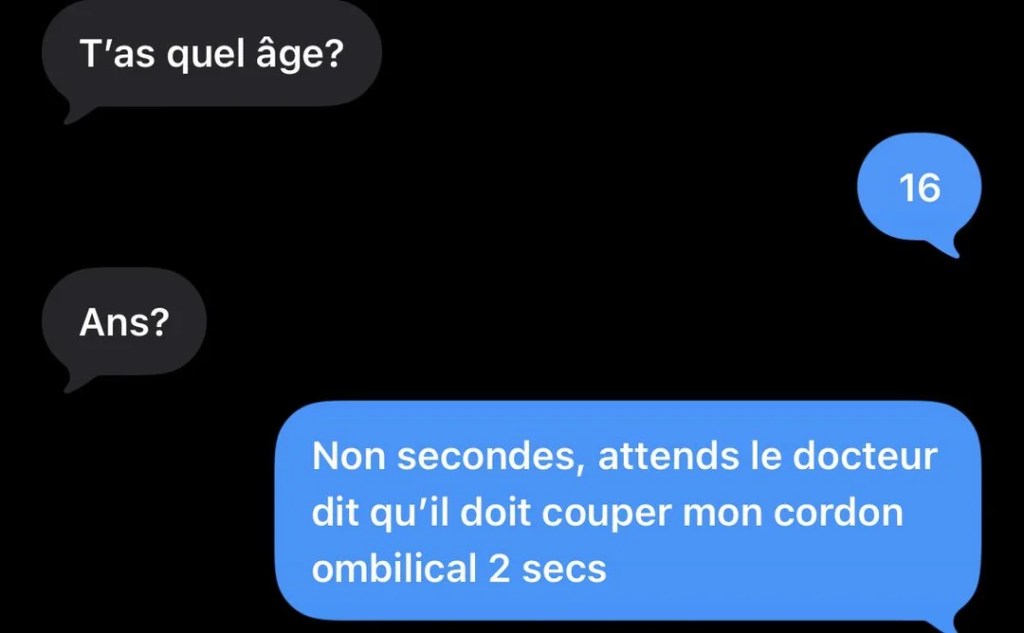 anoname: T'as quel Ăąge? lapot: 16 anoname: Ans? lapot: Non secondes, attends le docteur dit qu'il doit couper mon cordon ombilical 2 secs