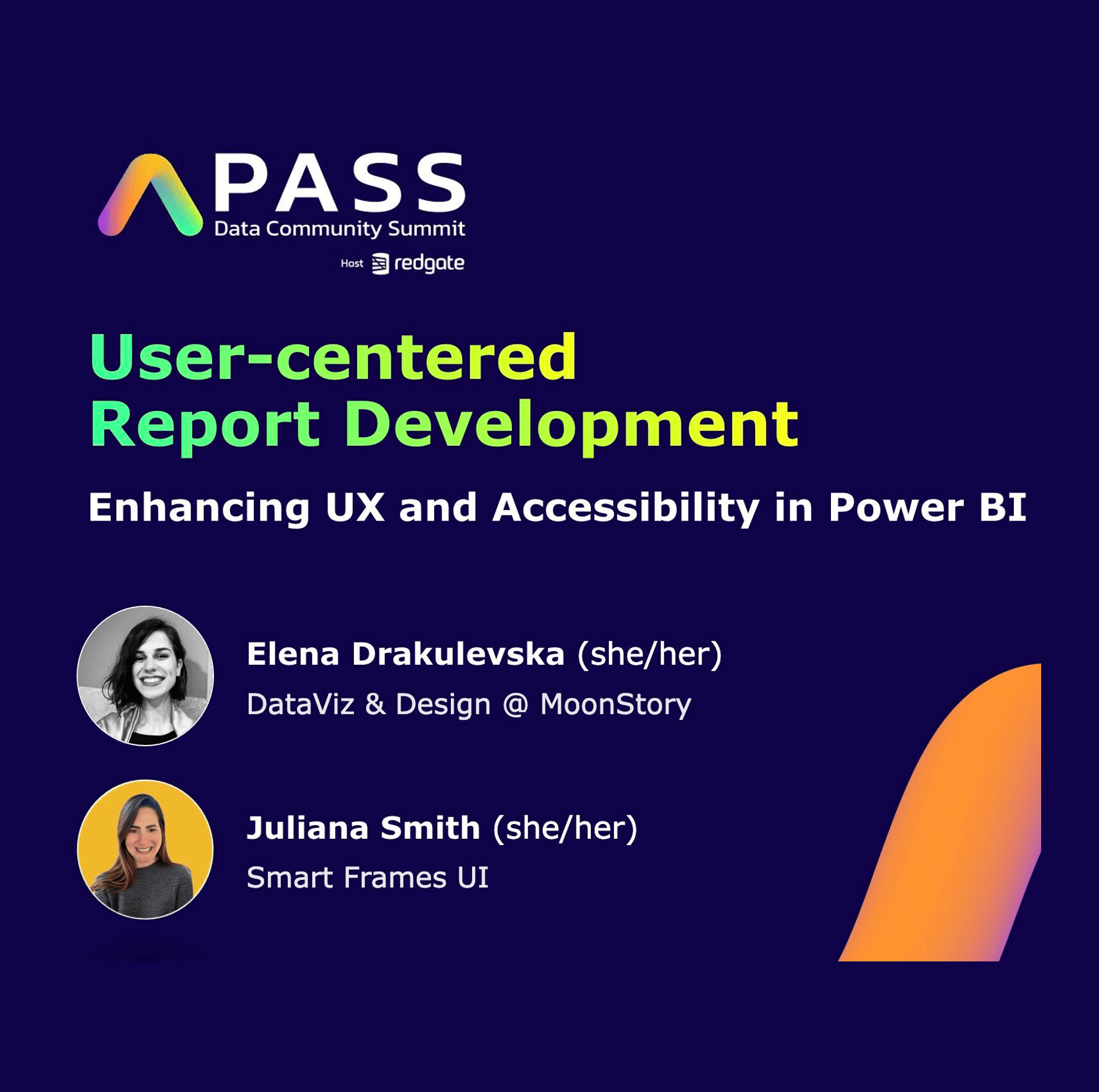 A promotional graphic for the PASS Data Community Summit hosted by Redgate. The title reads "User-centered Report Development: Enhancing UX and Accessibility in Power BI." The image features two speaker profiles: Elena Drakulevska (she/her), shown in a black and white photo with the label "DataViz & Design @ MoonStory," and Juliana Smith (she/her), shown in a color photo with the label "Smart Frames UI." The background is dark blue with a colorful summit logo in the top left and an orange curved accent on the right.