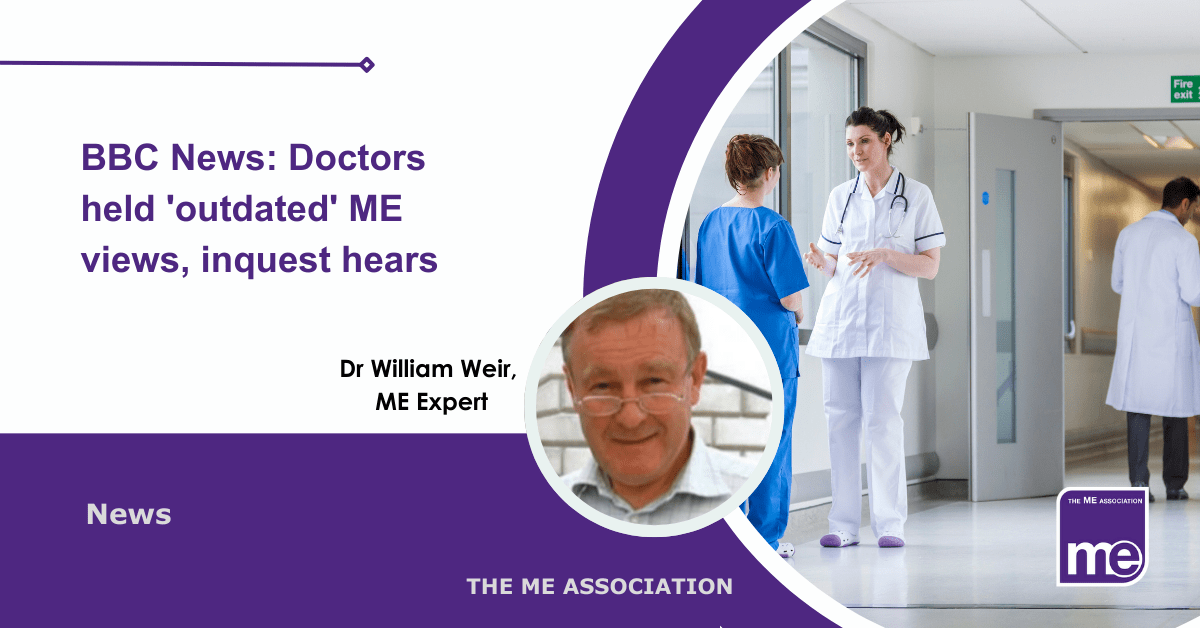 IMAGE DESCRIPTION: An image of a hospital with staff in a corridor talking with a circular image of ME Expert, Dr William Weir. The title: BBC News: Doctors held 'outdated' ME views, inquest hears. The ME Association Logo (bottom right).