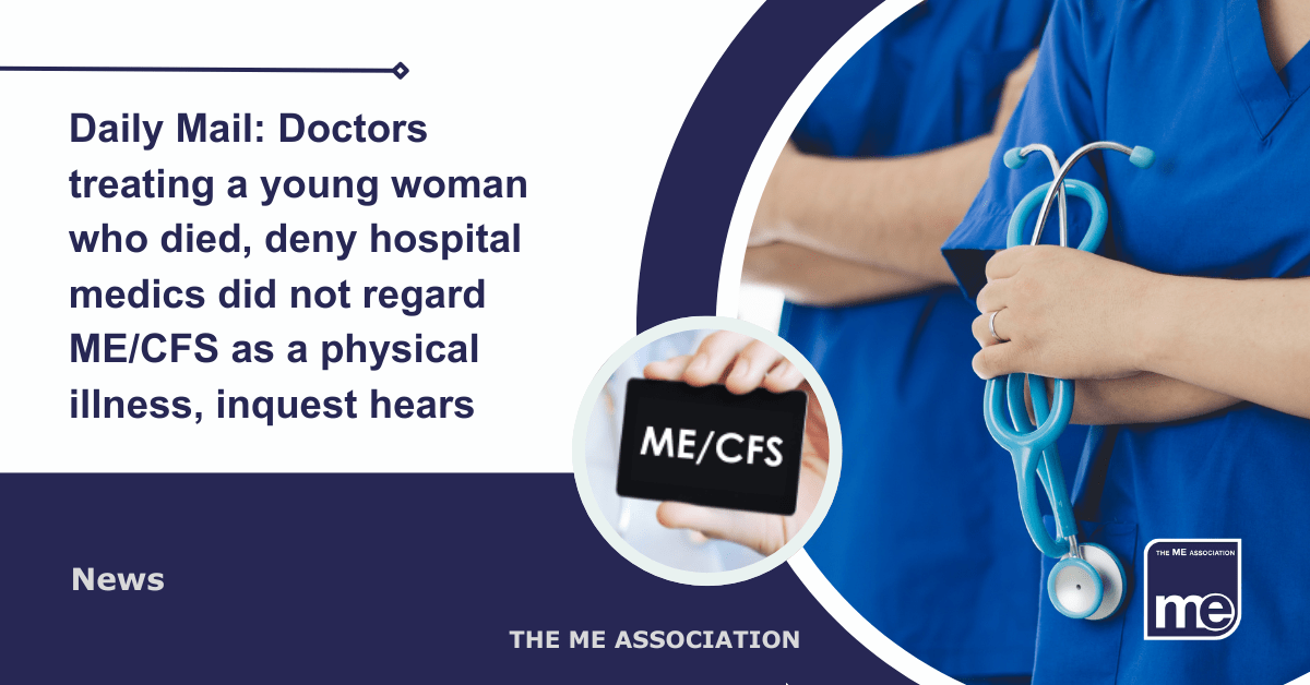 IMAGE DESCRIPTION: An image of hospital medics with a circular image of someone holding a card with ME/CFS written on it. Title reads: Daily Mail: Doctors treating a young woman who died, deny hospital medics did not regard ME/CFS as a physical illness, inquest hears. The ME Association Logo (bottom right).
