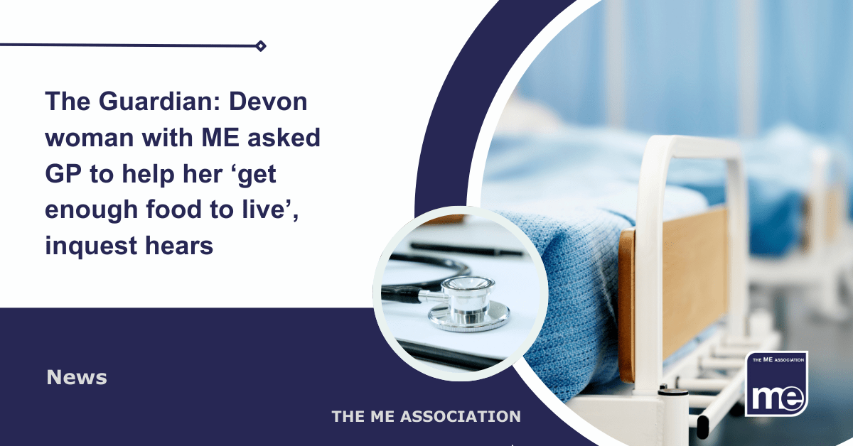 IMAGE DESCRIPTION: An image of hospital beds in a ward with a circular image of a stethoscope. Title: The Guardian: Devon woman with ME asked GP to help her ‘get enough food to live’, inquest hears. The ME Association Logo (bottom right).